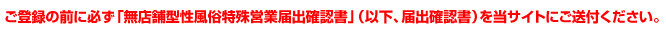 ご登録の前に必ず「無店舗型性風俗特殊営業届出確認書」（以下、届出確認書）を当サイトにご送付ください